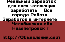 Реальный заработок для всех желающих заработать. - Все города Работа » Заработок в интернете   . Челябинская обл.,Нязепетровск г.